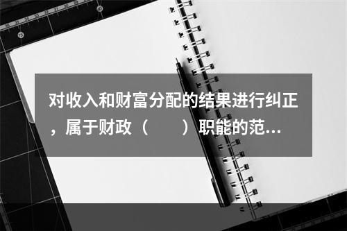 对收入和财富分配的结果进行纠正，属于财政（　　）职能的范畴