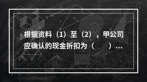 根据资料（1）至（2），甲公司应确认的现金折扣为（　　）元。