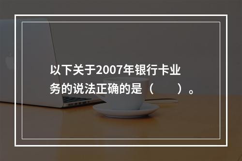 以下关于2007年银行卡业务的说法正确的是（　　）。