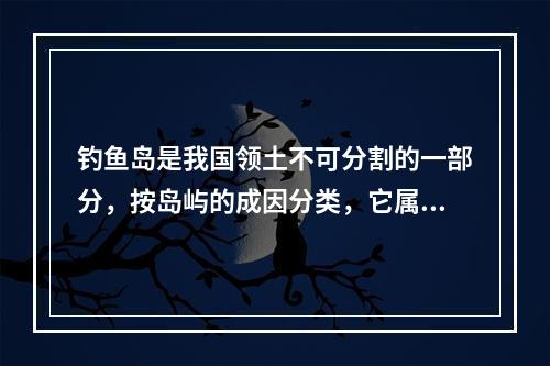 钓鱼岛是我国领土不可分割的一部分，按岛屿的成因分类，它属于