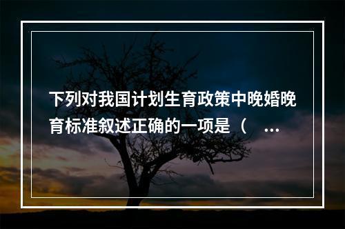 下列对我国计划生育政策中晚婚晚育标准叙述正确的一项是（　　