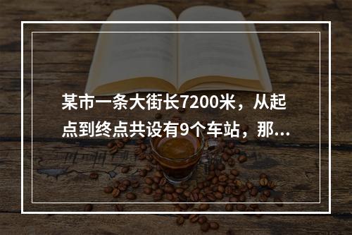 某市一条大街长7200米，从起点到终点共设有9个车站，那么