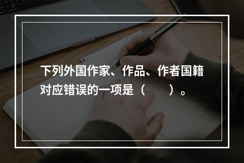 下列外国作家、作品、作者国籍对应错误的一项是（　　）。