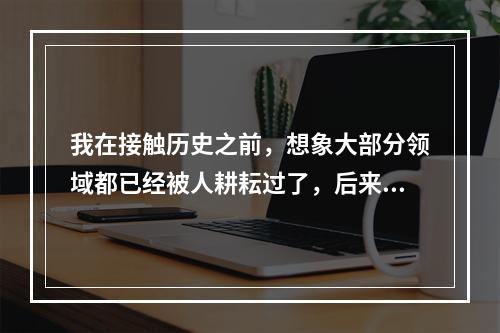 我在接触历史之前，想象大部分领域都已经被人耕耘过了，后来发