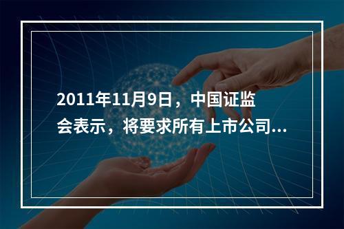 2011年11月9日，中国证监会表示，将要求所有上市公司完