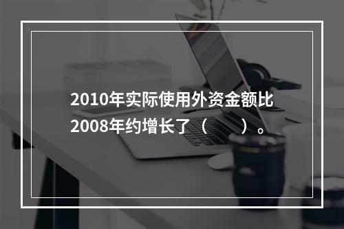 2010年实际使用外资金额比2008年约增长了（　　）。