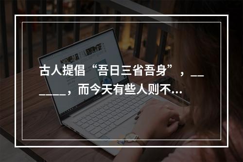 古人提倡“吾日三省吾身”，______，而今天有些人则不然