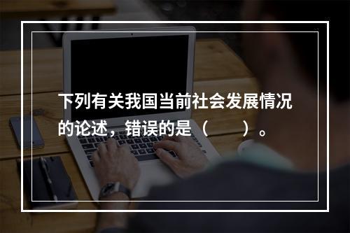 下列有关我国当前社会发展情况的论述，错误的是（　　）。