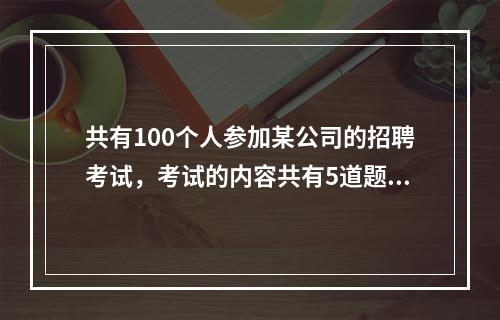 共有100个人参加某公司的招聘考试，考试的内容共有5道题，