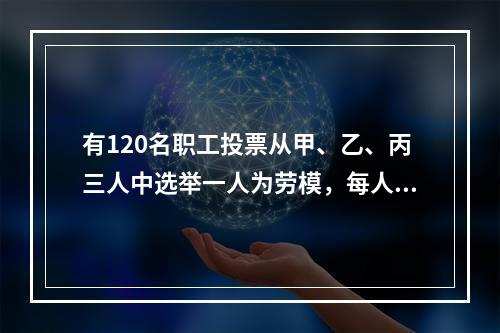 有120名职工投票从甲、乙、丙三人中选举一人为劳模，每人只