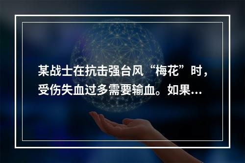 某战士在抗击强台风“梅花”时，受伤失血过多需要输血。如果该