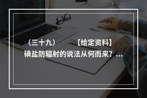 （三十九）　　【给定资料】　　碘盐防辐射的说法从何而来？一