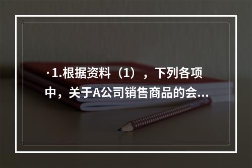 ·1.根据资料（1），下列各项中，关于A公司销售商品的会计处