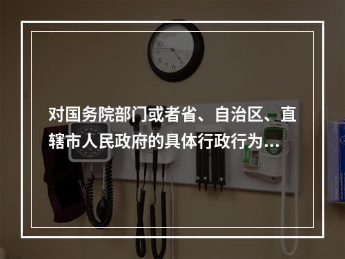 对国务院部门或者省、自治区、直辖市人民政府的具体行政行为不