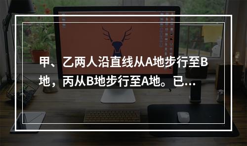 甲、乙两人沿直线从A地步行至B地，丙从B地步行至A地。已知