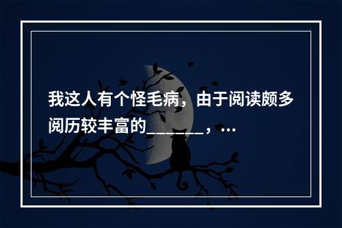 我这人有个怪毛病，由于阅读颇多阅历较丰富的______，不