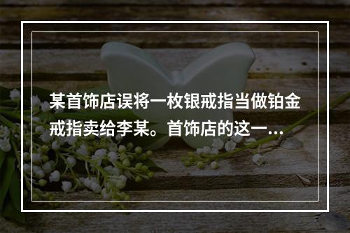 某首饰店误将一枚银戒指当做铂金戒指卖给李某。首饰店的这一行