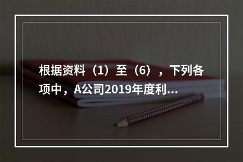 根据资料（1）至（6），下列各项中，A公司2019年度利润表