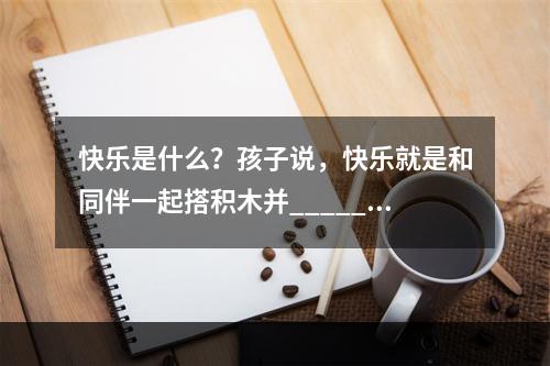 快乐是什么？孩子说，快乐就是和同伴一起搭积木并______