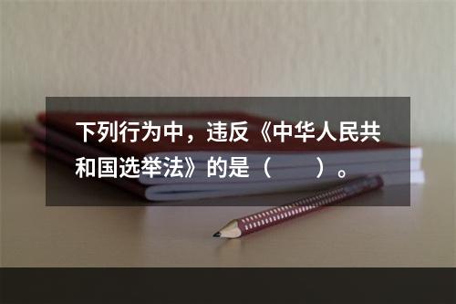 下列行为中，违反《中华人民共和国选举法》的是（　　）。