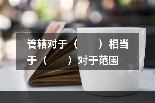 管辖对于（　　）相当于（　　）对于范围