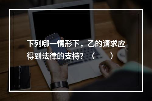 下列哪一情形下，乙的请求应得到法律的支持？（　　）