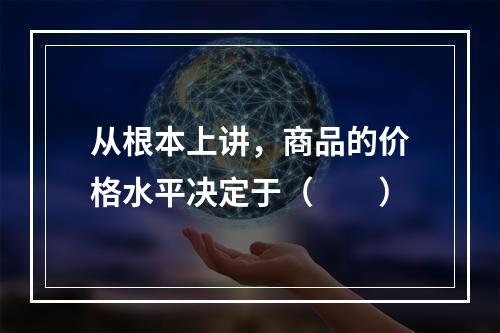 从根本上讲，商品的价格水平决定于（　　）