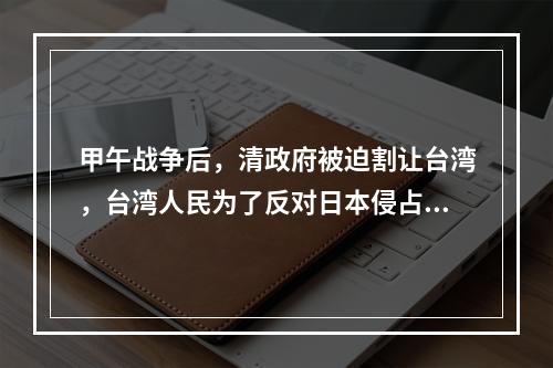 甲午战争后，清政府被迫割让台湾，台湾人民为了反对日本侵占台