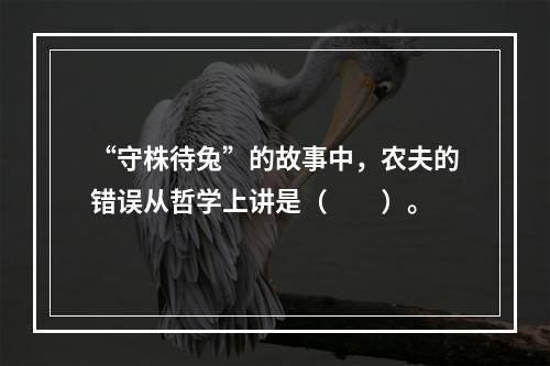 “守株待兔”的故事中，农夫的错误从哲学上讲是（　　）。