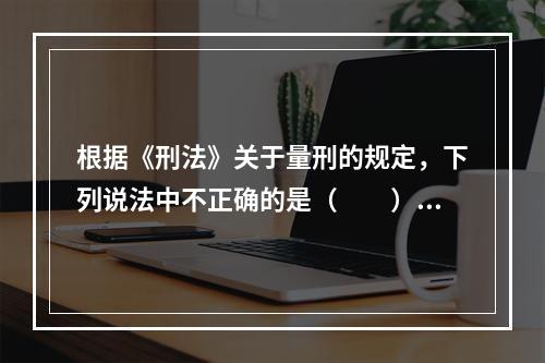 根据《刑法》关于量刑的规定，下列说法中不正确的是（　　）。