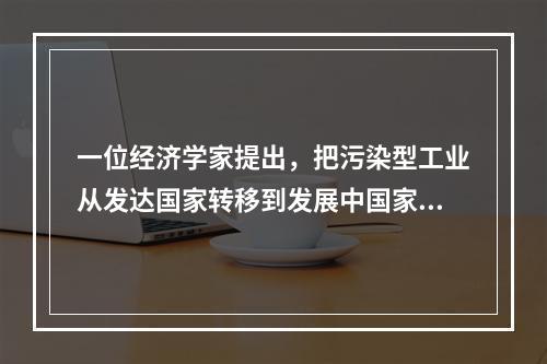 一位经济学家提出，把污染型工业从发达国家转移到发展中国家，