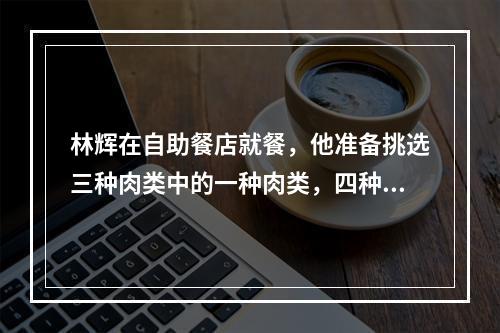 林辉在自助餐店就餐，他准备挑选三种肉类中的一种肉类，四种蔬