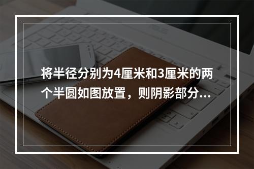 将半径分别为4厘米和3厘米的两个半圆如图放置，则阴影部分的