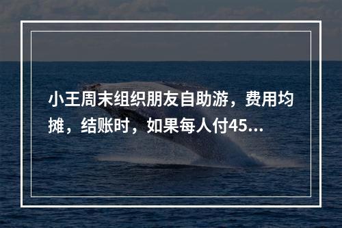 小王周末组织朋友自助游，费用均摊，结账时，如果每人付450