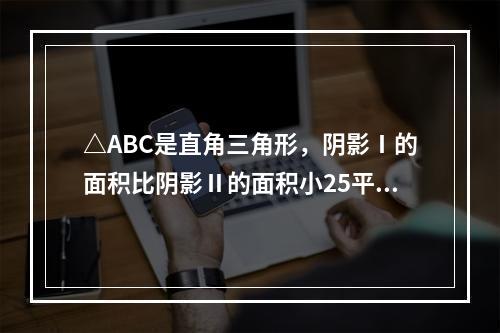 △ABC是直角三角形，阴影Ⅰ的面积比阴影Ⅱ的面积小25平方