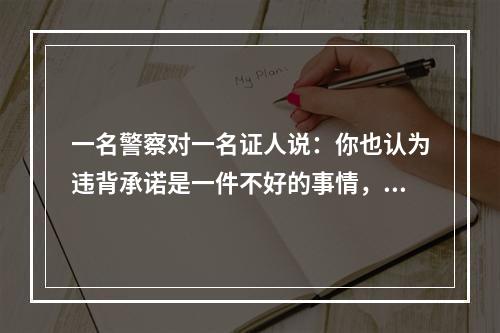 一名警察对一名证人说：你也认为违背承诺是一件不好的事情，但