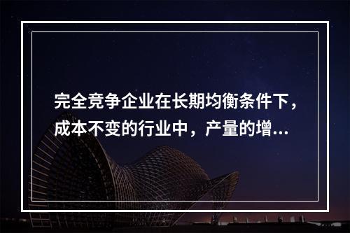 完全竞争企业在长期均衡条件下，成本不变的行业中，产量的增加