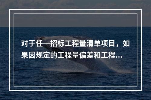 对于任一招标工程量清单项目，如果因规定的工程量偏差和工程变更