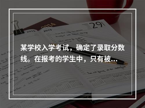 某学校入学考试，确定了录取分数线。在报考的学生中，只有被录