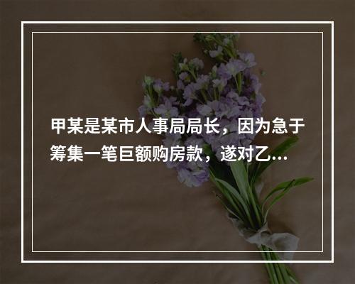 甲某是某市人事局局长，因为急于筹集一笔巨额购房款，遂对乙某