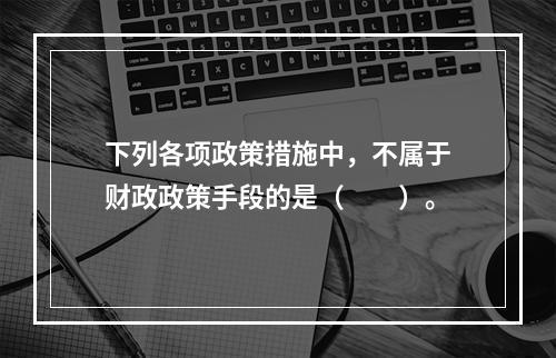 下列各项政策措施中，不属于财政政策手段的是（　　）。