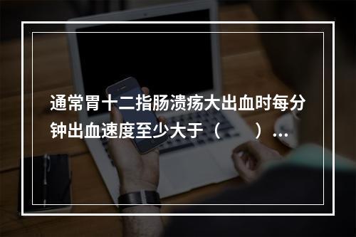 通常胃十二指肠溃疡大出血时每分钟出血速度至少大于（　　）。