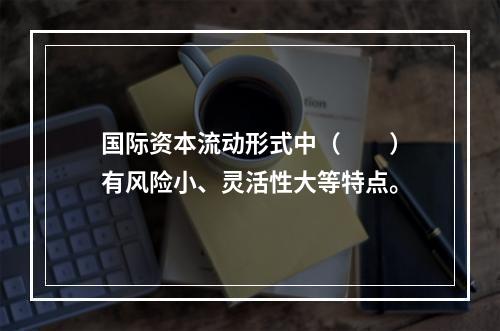 国际资本流动形式中（　　）有风险小、灵活性大等特点。