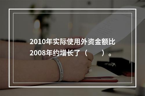 2010年实际使用外资金额比2008年约增长了（　　）。