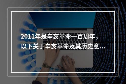 2011年是辛亥革命一百周年，以下关于辛亥革命及其历史意义