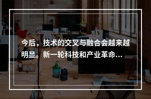 今后，技术的交叉与融合会越来越明显。新一轮科技和产业革命的