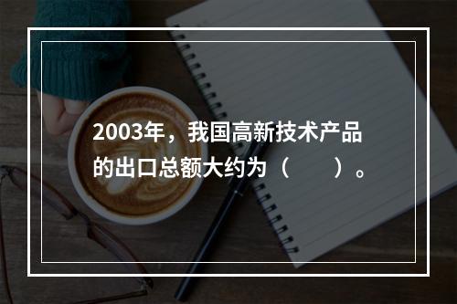 2003年，我国高新技术产品的出口总额大约为（　　）。