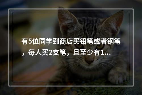 有5位同学到商店买铅笔或者钢笔，每人买2支笔，且至少有1人