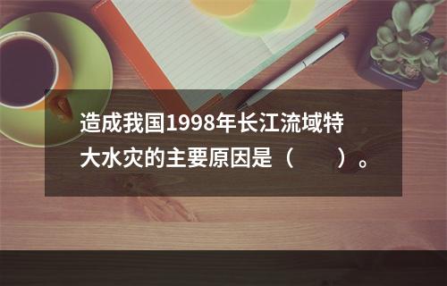 造成我国1998年长江流域特大水灾的主要原因是（　　）。