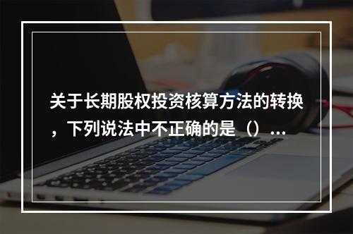 关于长期股权投资核算方法的转换，下列说法中不正确的是（）。